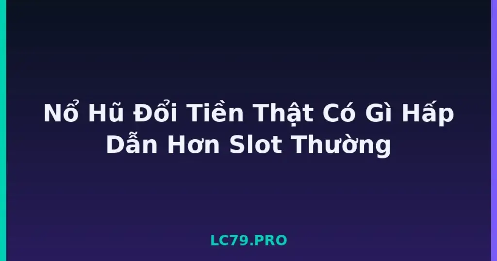Nổ Hũ Đổi Tiền Thật Có Gì Hấp Dẫn Hơn Slot Thường tại LC79
