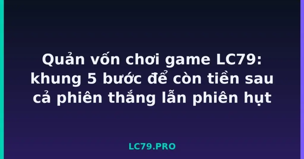 Quản vốn chơi game LC79: khung 5 bước để còn tiền sau cả phiên thắng lẫn phiên hụt tại LC79