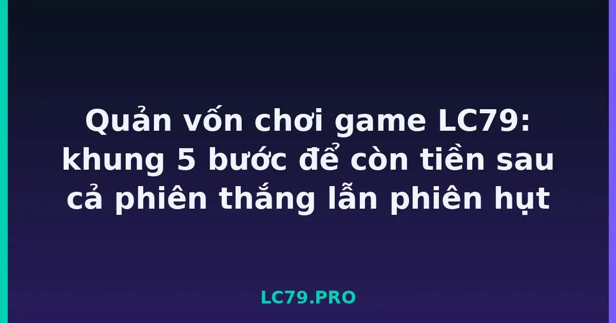 Quản vốn chơi game LC79: khung 5 bước để còn tiền sau cả phiên thắng lẫn phiên hụt LC79